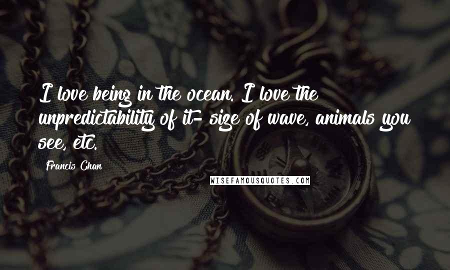 Francis Chan Quotes: I love being in the ocean. I love the unpredictability of it- size of wave, animals you see, etc.