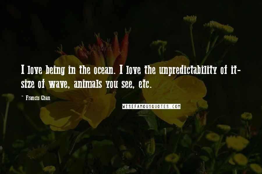 Francis Chan Quotes: I love being in the ocean. I love the unpredictability of it- size of wave, animals you see, etc.