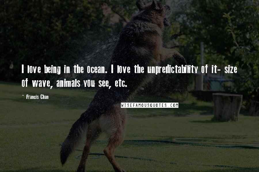 Francis Chan Quotes: I love being in the ocean. I love the unpredictability of it- size of wave, animals you see, etc.