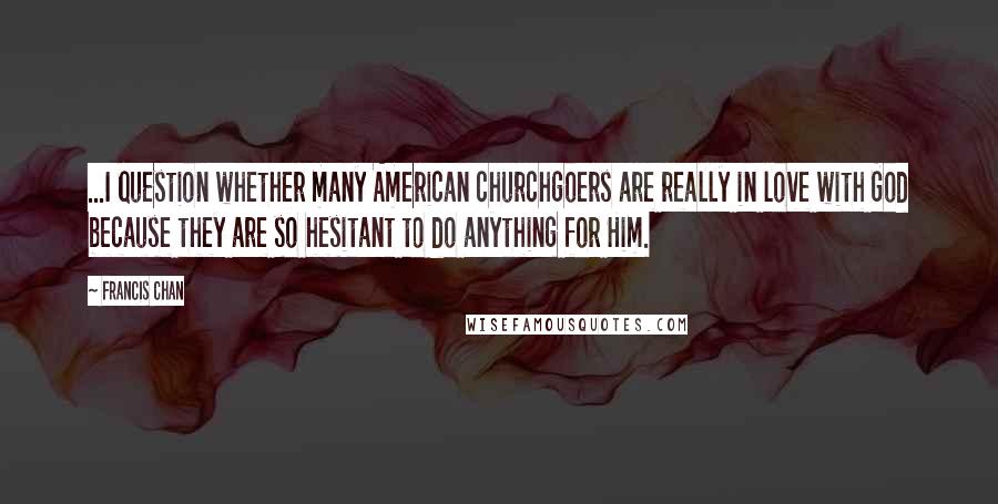 Francis Chan Quotes: ...I question whether many American churchgoers are really in love with God because they are so hesitant to do anything for Him.