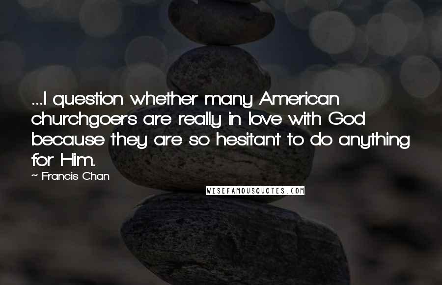 Francis Chan Quotes: ...I question whether many American churchgoers are really in love with God because they are so hesitant to do anything for Him.