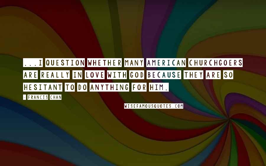 Francis Chan Quotes: ...I question whether many American churchgoers are really in love with God because they are so hesitant to do anything for Him.