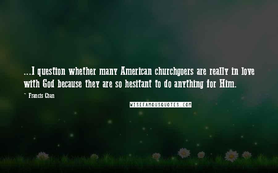 Francis Chan Quotes: ...I question whether many American churchgoers are really in love with God because they are so hesitant to do anything for Him.