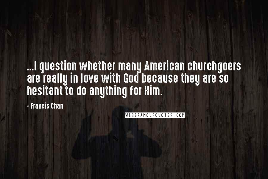 Francis Chan Quotes: ...I question whether many American churchgoers are really in love with God because they are so hesitant to do anything for Him.