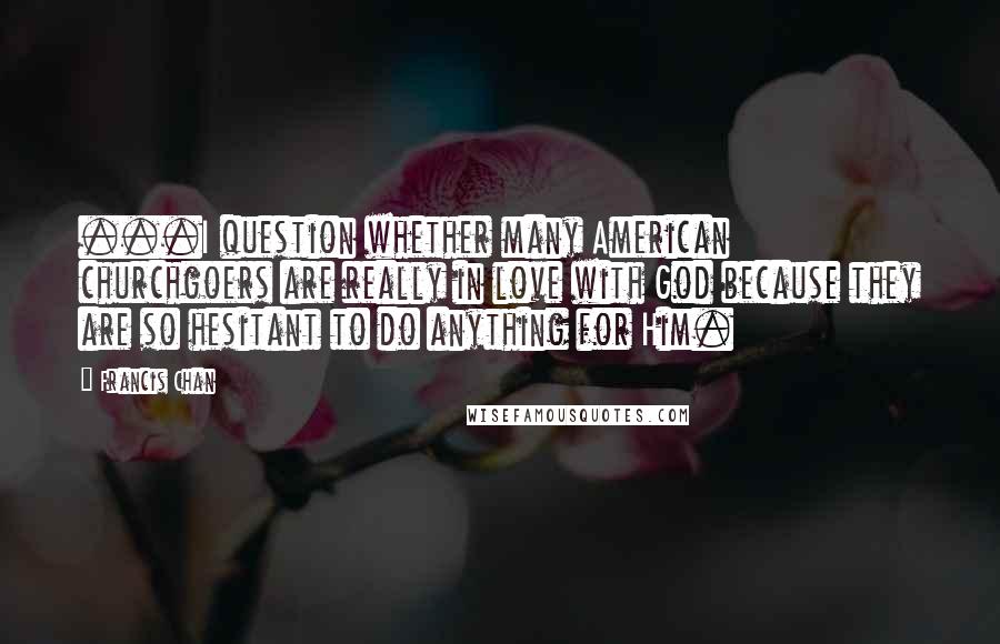 Francis Chan Quotes: ...I question whether many American churchgoers are really in love with God because they are so hesitant to do anything for Him.