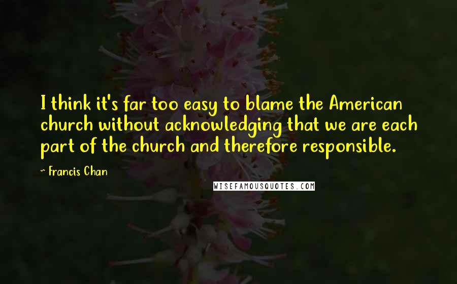 Francis Chan Quotes: I think it's far too easy to blame the American church without acknowledging that we are each part of the church and therefore responsible.