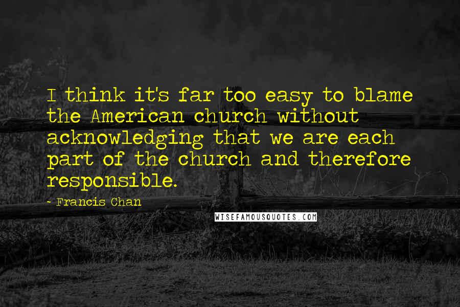 Francis Chan Quotes: I think it's far too easy to blame the American church without acknowledging that we are each part of the church and therefore responsible.