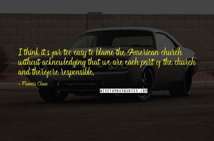 Francis Chan Quotes: I think it's far too easy to blame the American church without acknowledging that we are each part of the church and therefore responsible.