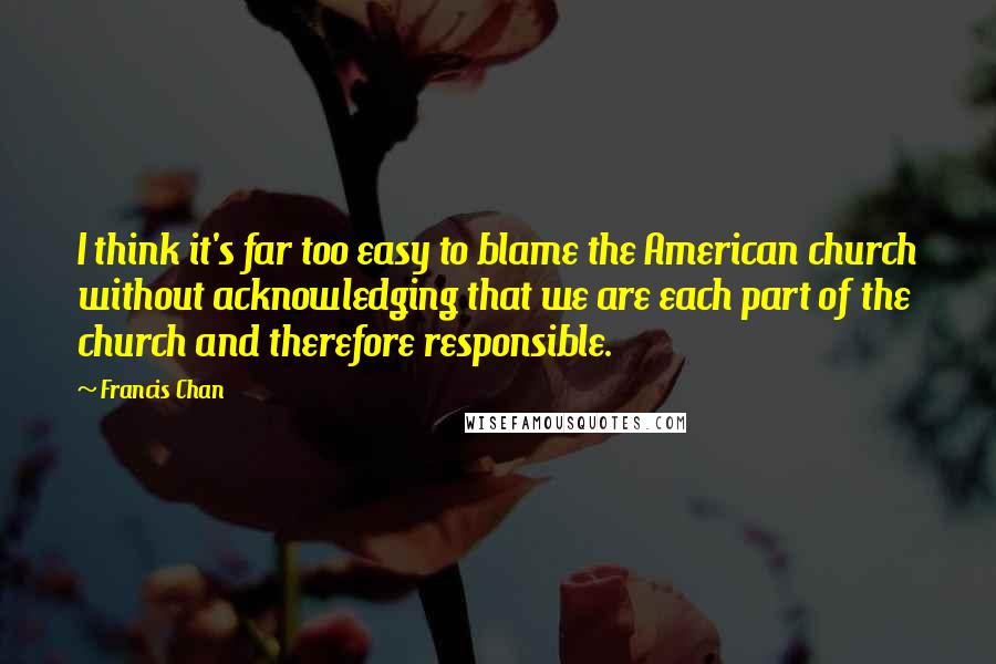 Francis Chan Quotes: I think it's far too easy to blame the American church without acknowledging that we are each part of the church and therefore responsible.