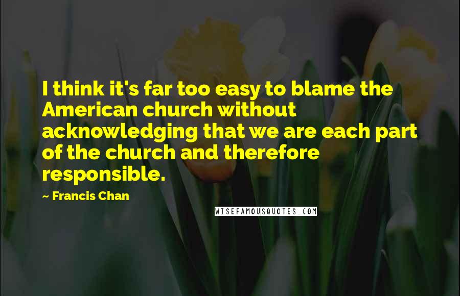 Francis Chan Quotes: I think it's far too easy to blame the American church without acknowledging that we are each part of the church and therefore responsible.