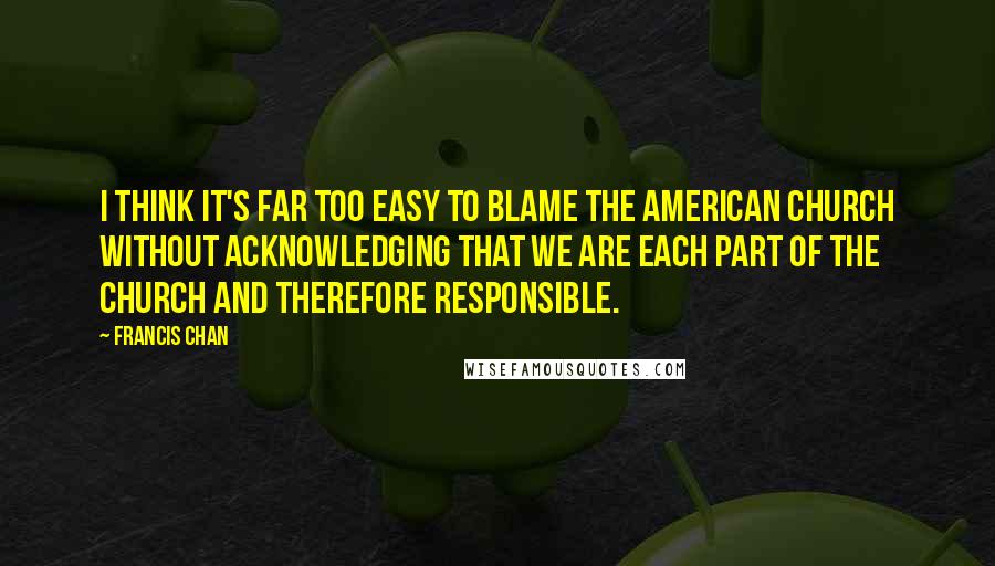 Francis Chan Quotes: I think it's far too easy to blame the American church without acknowledging that we are each part of the church and therefore responsible.