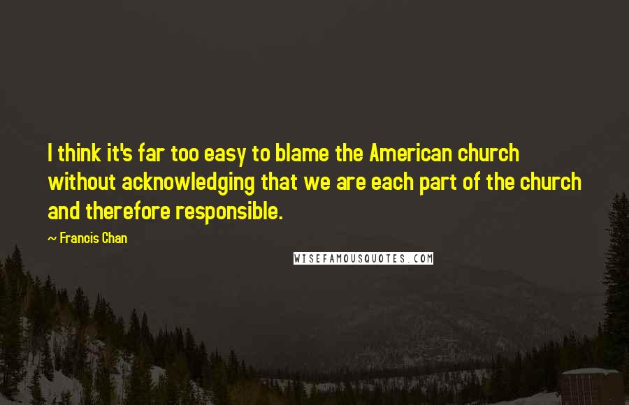 Francis Chan Quotes: I think it's far too easy to blame the American church without acknowledging that we are each part of the church and therefore responsible.