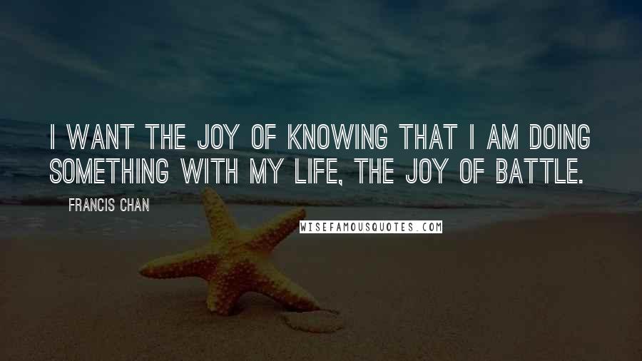 Francis Chan Quotes: I want the joy of knowing that I am doing something with my life, the joy of battle.