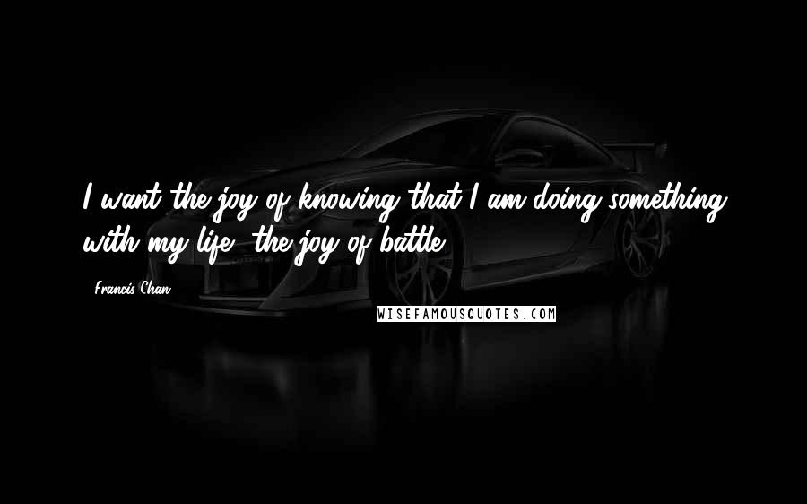 Francis Chan Quotes: I want the joy of knowing that I am doing something with my life, the joy of battle.