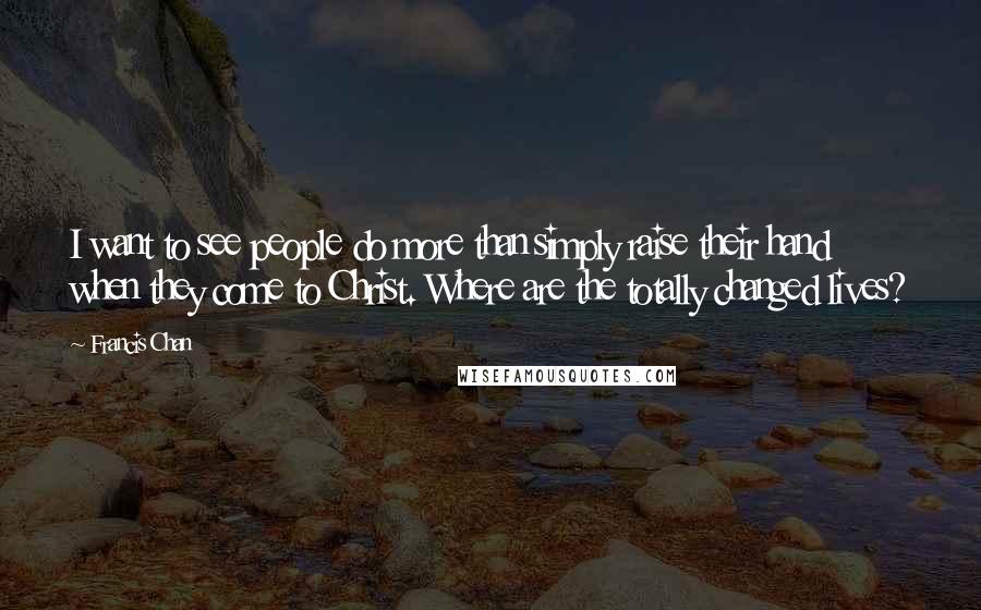Francis Chan Quotes: I want to see people do more than simply raise their hand when they come to Christ. Where are the totally changed lives?