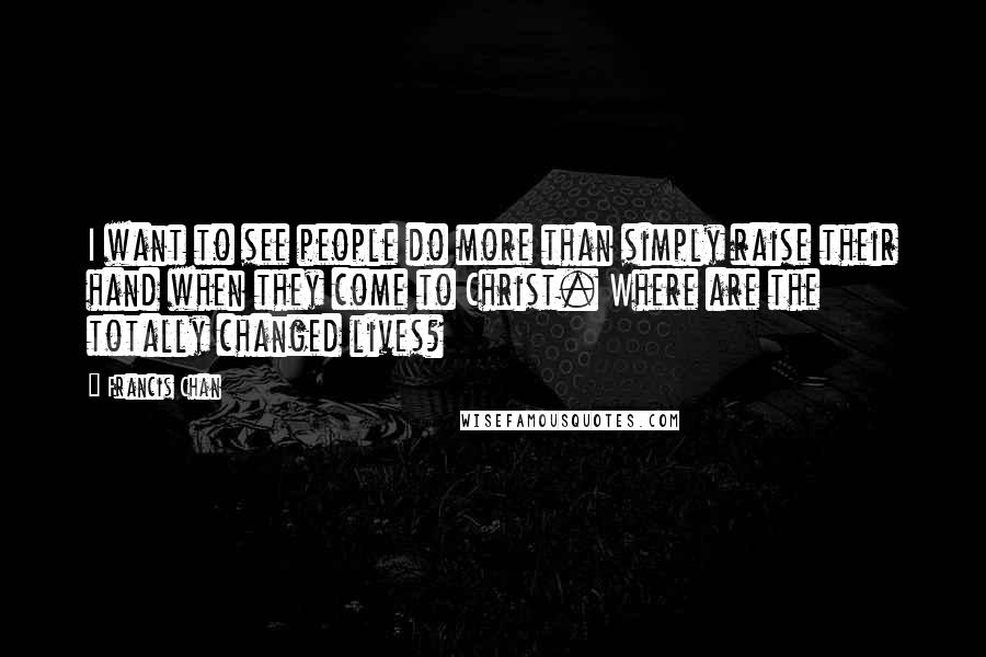 Francis Chan Quotes: I want to see people do more than simply raise their hand when they come to Christ. Where are the totally changed lives?