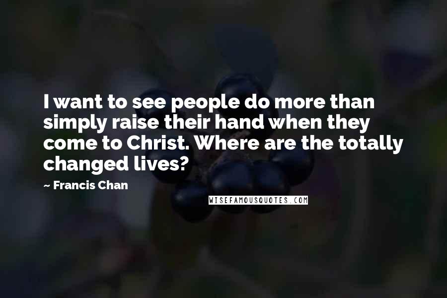 Francis Chan Quotes: I want to see people do more than simply raise their hand when they come to Christ. Where are the totally changed lives?