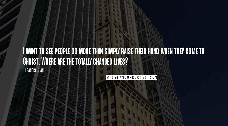 Francis Chan Quotes: I want to see people do more than simply raise their hand when they come to Christ. Where are the totally changed lives?