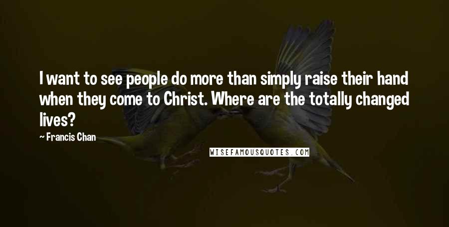 Francis Chan Quotes: I want to see people do more than simply raise their hand when they come to Christ. Where are the totally changed lives?