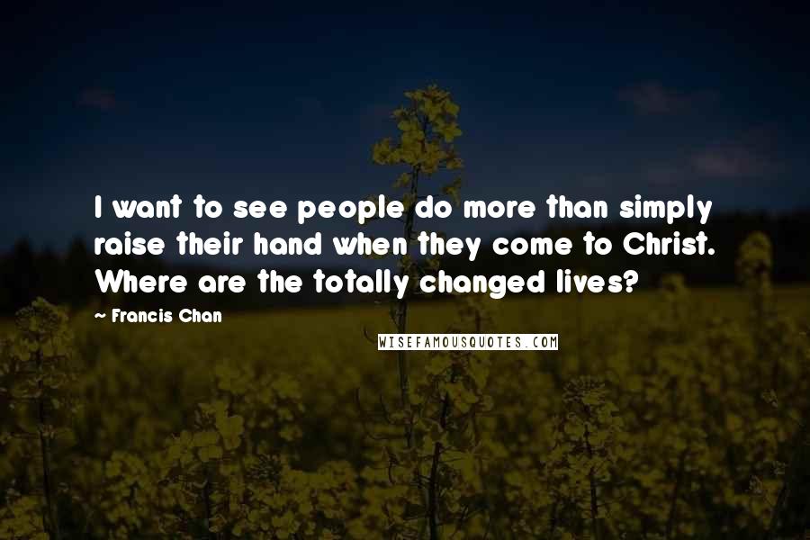 Francis Chan Quotes: I want to see people do more than simply raise their hand when they come to Christ. Where are the totally changed lives?