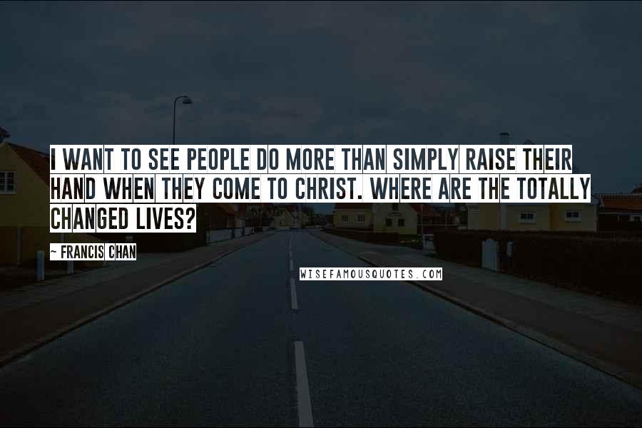 Francis Chan Quotes: I want to see people do more than simply raise their hand when they come to Christ. Where are the totally changed lives?
