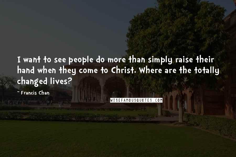 Francis Chan Quotes: I want to see people do more than simply raise their hand when they come to Christ. Where are the totally changed lives?