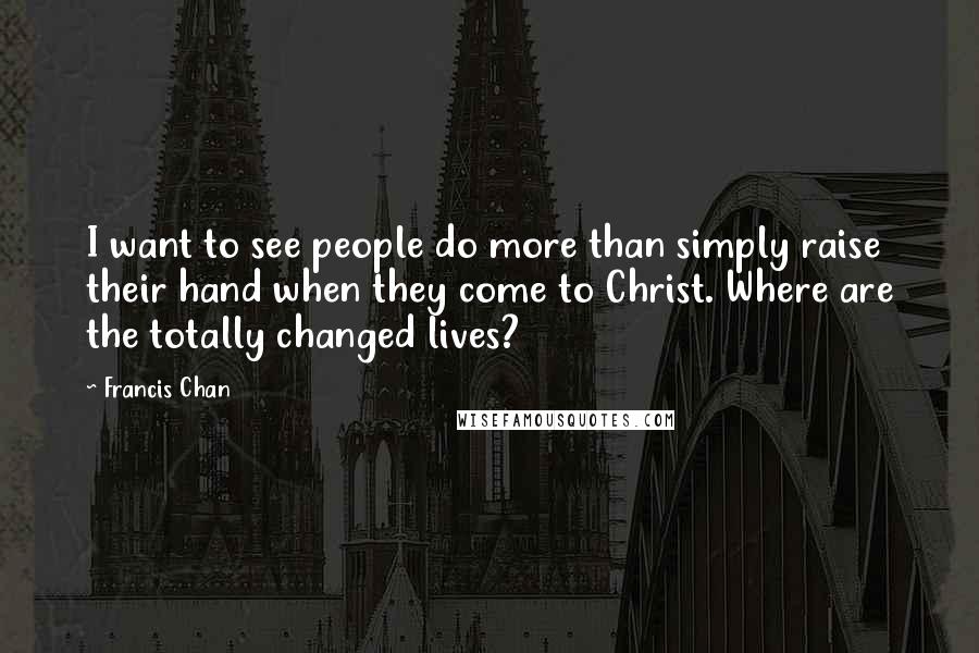 Francis Chan Quotes: I want to see people do more than simply raise their hand when they come to Christ. Where are the totally changed lives?