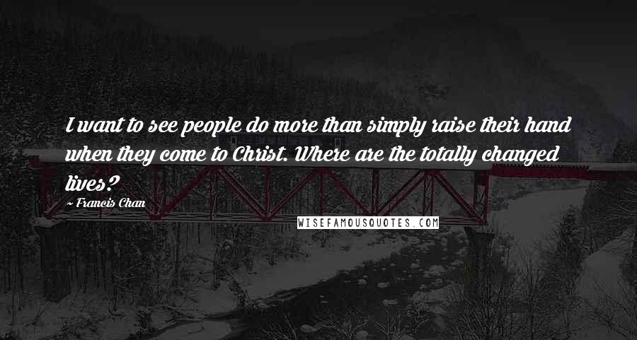 Francis Chan Quotes: I want to see people do more than simply raise their hand when they come to Christ. Where are the totally changed lives?