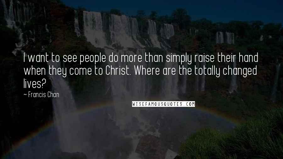 Francis Chan Quotes: I want to see people do more than simply raise their hand when they come to Christ. Where are the totally changed lives?