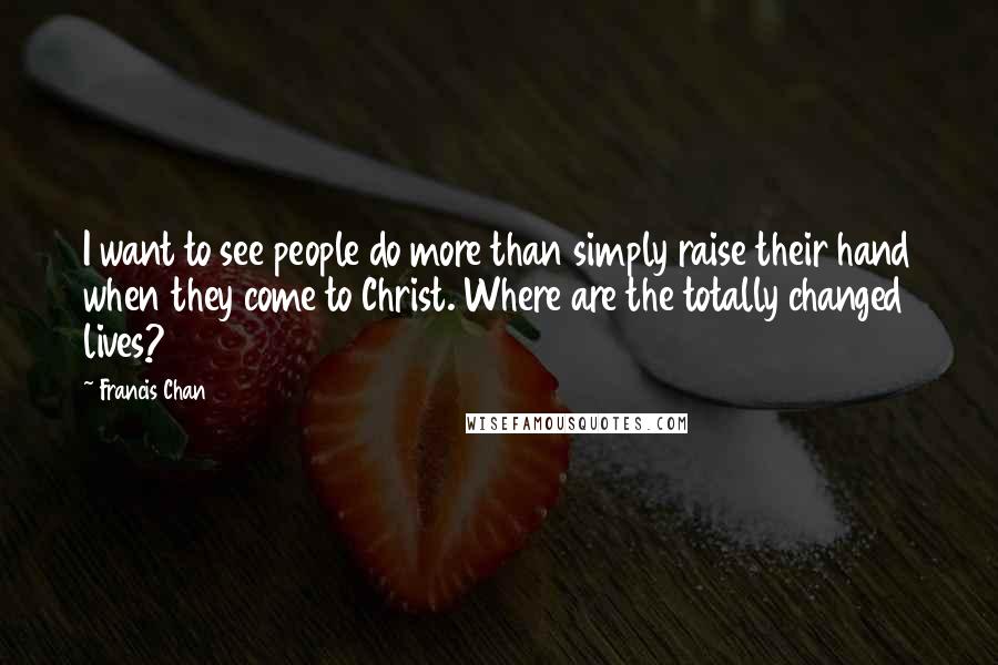 Francis Chan Quotes: I want to see people do more than simply raise their hand when they come to Christ. Where are the totally changed lives?