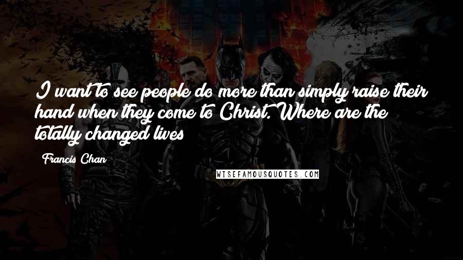 Francis Chan Quotes: I want to see people do more than simply raise their hand when they come to Christ. Where are the totally changed lives?
