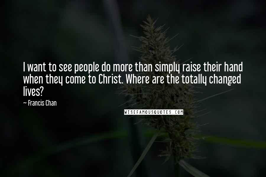 Francis Chan Quotes: I want to see people do more than simply raise their hand when they come to Christ. Where are the totally changed lives?