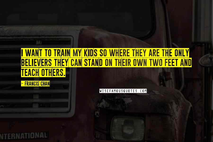 Francis Chan Quotes: I want to train my kids so where they are the only believers they can stand on their own two feet and teach others.