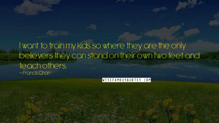 Francis Chan Quotes: I want to train my kids so where they are the only believers they can stand on their own two feet and teach others.