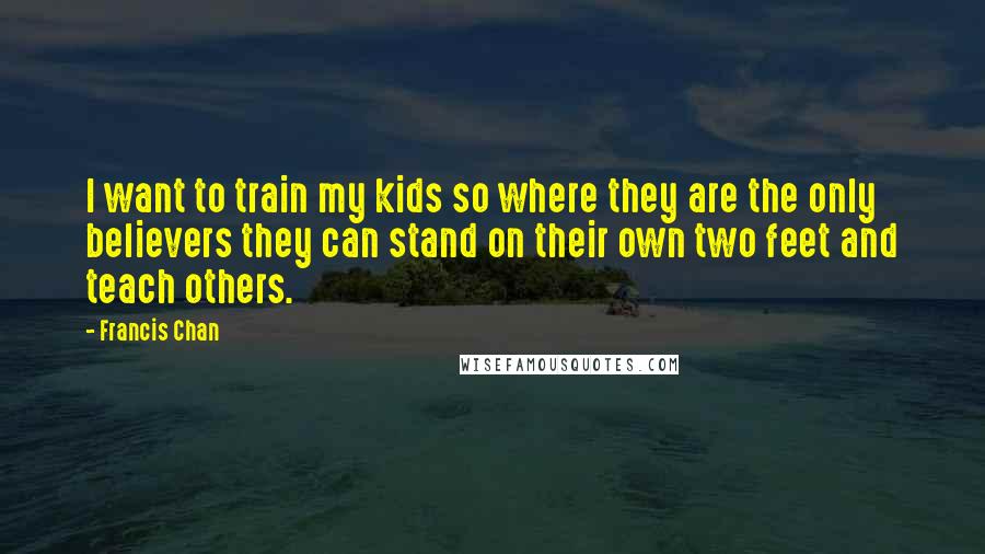 Francis Chan Quotes: I want to train my kids so where they are the only believers they can stand on their own two feet and teach others.