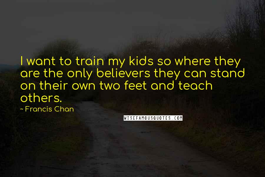 Francis Chan Quotes: I want to train my kids so where they are the only believers they can stand on their own two feet and teach others.