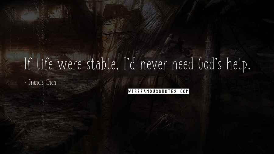 Francis Chan Quotes: If life were stable, I'd never need God's help.