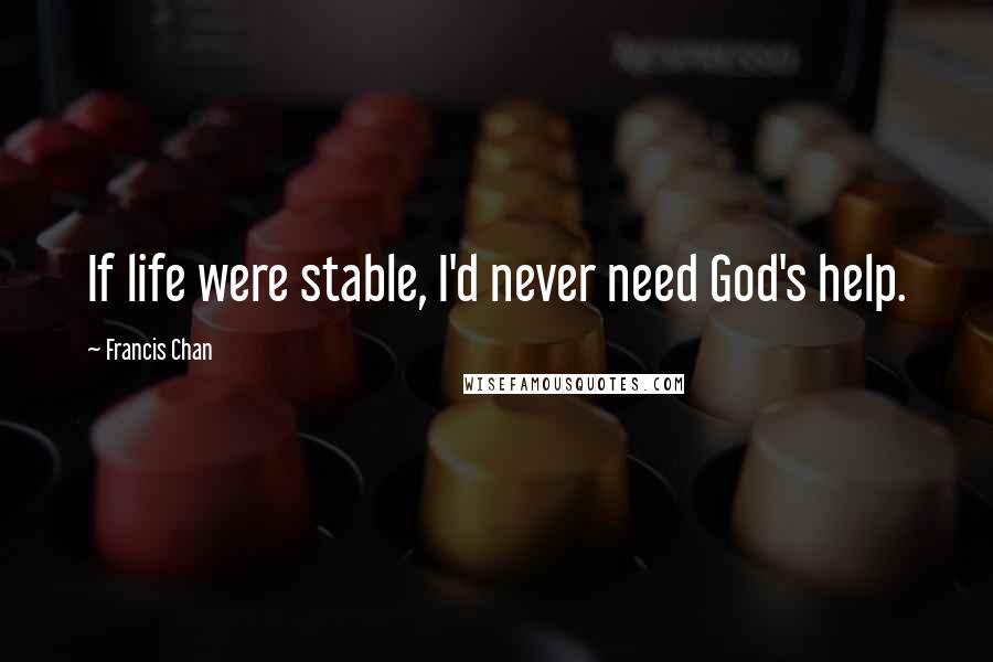 Francis Chan Quotes: If life were stable, I'd never need God's help.