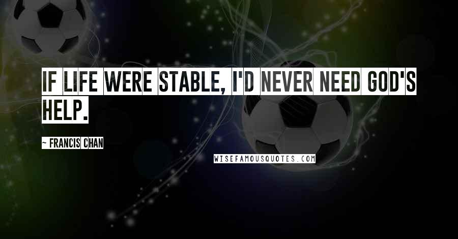 Francis Chan Quotes: If life were stable, I'd never need God's help.