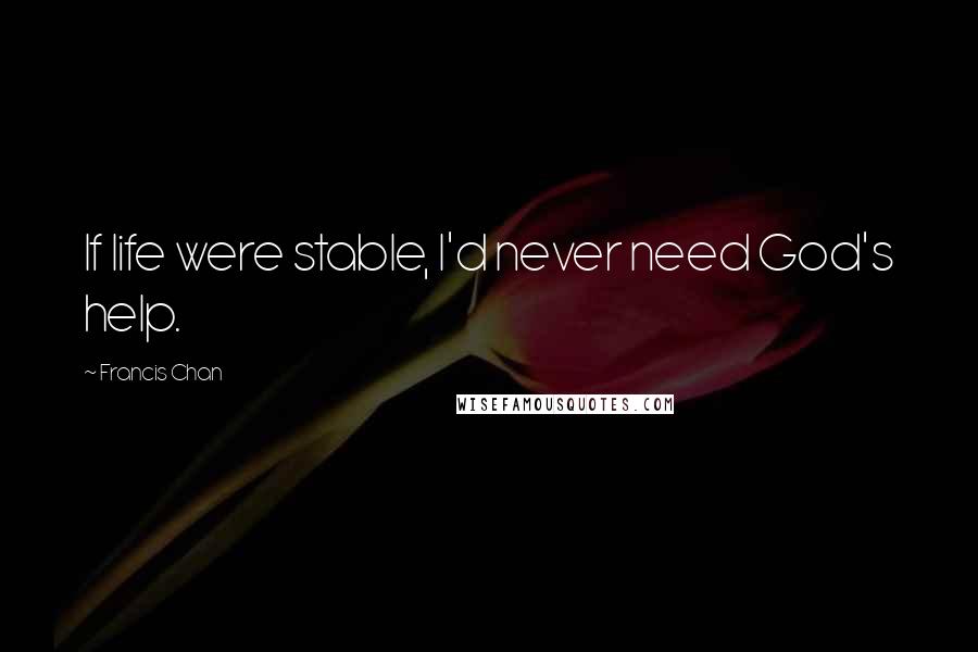 Francis Chan Quotes: If life were stable, I'd never need God's help.