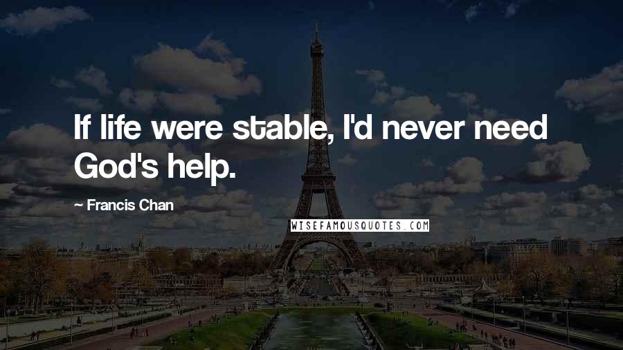 Francis Chan Quotes: If life were stable, I'd never need God's help.