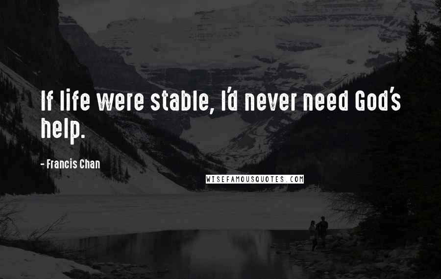 Francis Chan Quotes: If life were stable, I'd never need God's help.