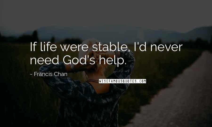 Francis Chan Quotes: If life were stable, I'd never need God's help.