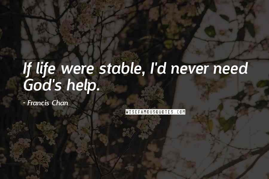 Francis Chan Quotes: If life were stable, I'd never need God's help.