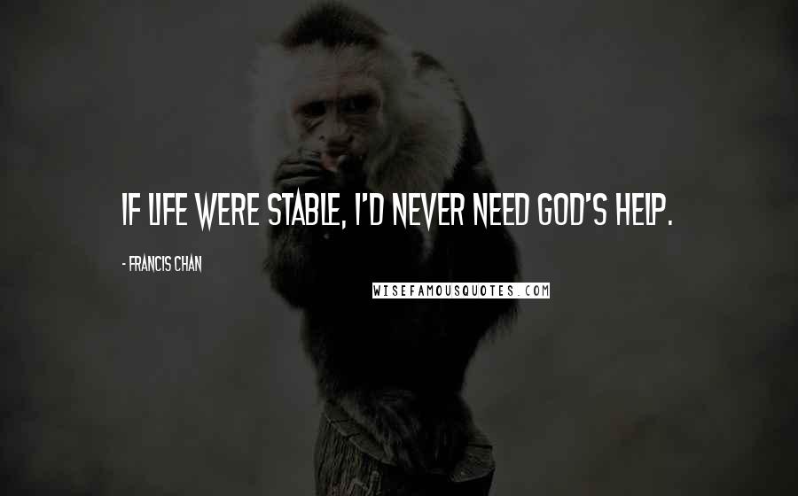 Francis Chan Quotes: If life were stable, I'd never need God's help.