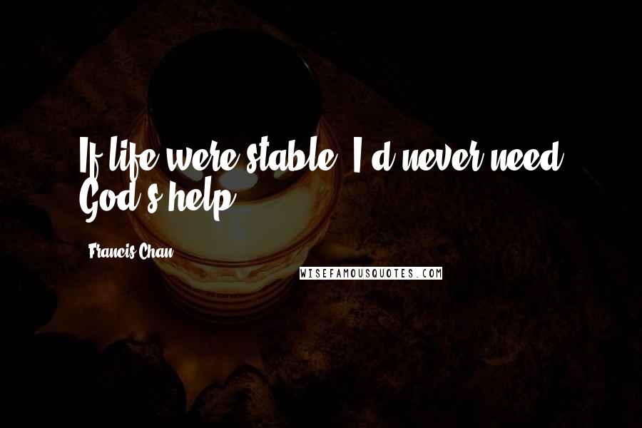 Francis Chan Quotes: If life were stable, I'd never need God's help.