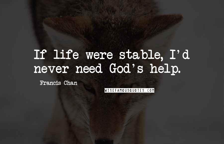 Francis Chan Quotes: If life were stable, I'd never need God's help.