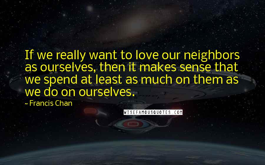 Francis Chan Quotes: If we really want to love our neighbors as ourselves, then it makes sense that we spend at least as much on them as we do on ourselves.