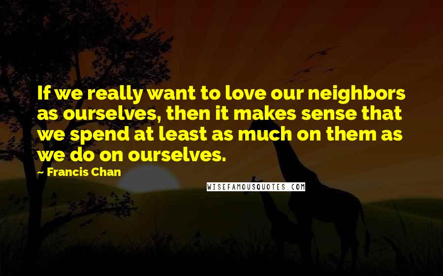 Francis Chan Quotes: If we really want to love our neighbors as ourselves, then it makes sense that we spend at least as much on them as we do on ourselves.