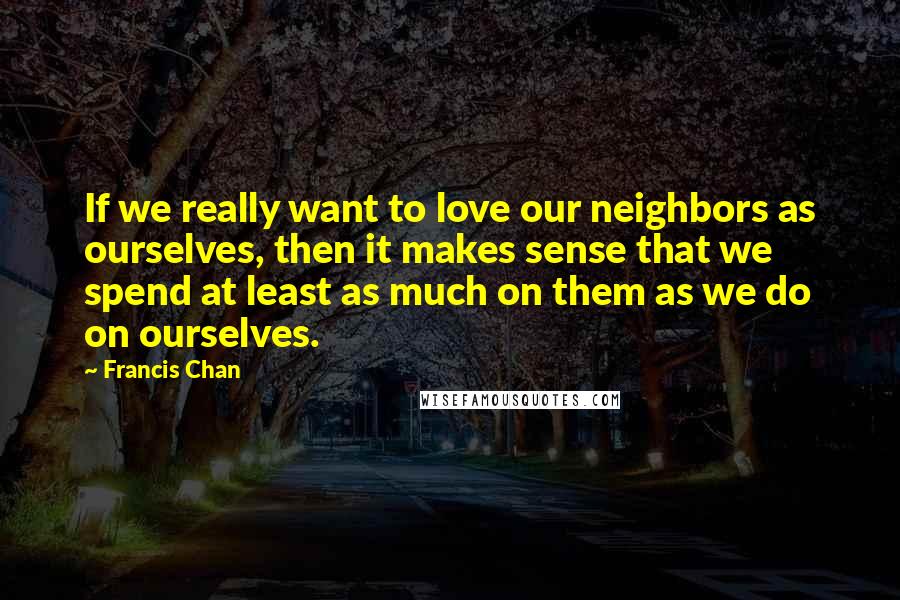 Francis Chan Quotes: If we really want to love our neighbors as ourselves, then it makes sense that we spend at least as much on them as we do on ourselves.